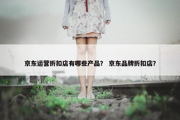 京东运营折扣店有哪些产品？ 京东品牌折扣店？
