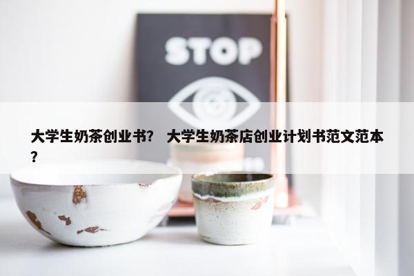 大学生奶茶创业书？ 大学生奶茶店创业计划书范文范本？