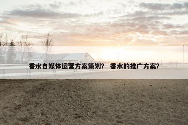 香水自媒体运营方案策划？ 香水的推广方案？