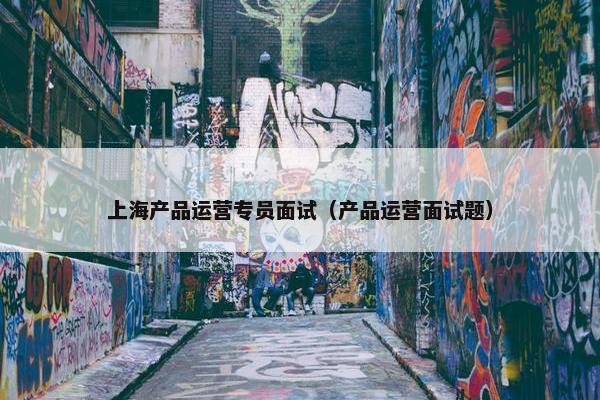 上海产品运营专员面试（产品运营面试题）