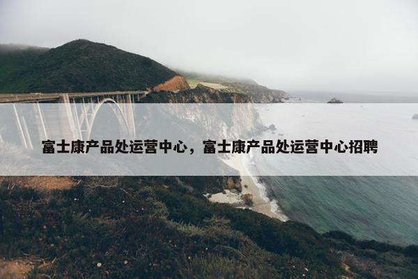 富士康产品处运营中心，富士康产品处运营中心招聘