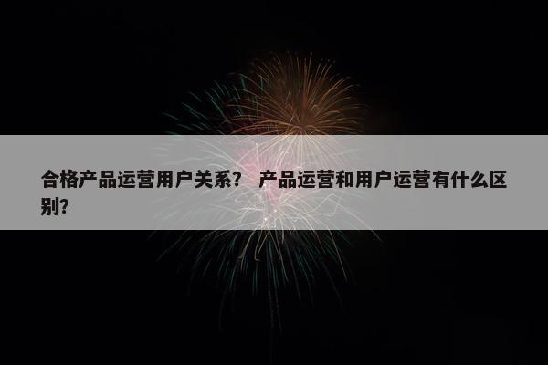合格产品运营用户关系？ 产品运营和用户运营有什么区别？