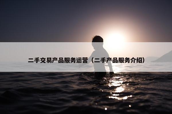 二手交易产品服务运营（二手产品服务介绍）