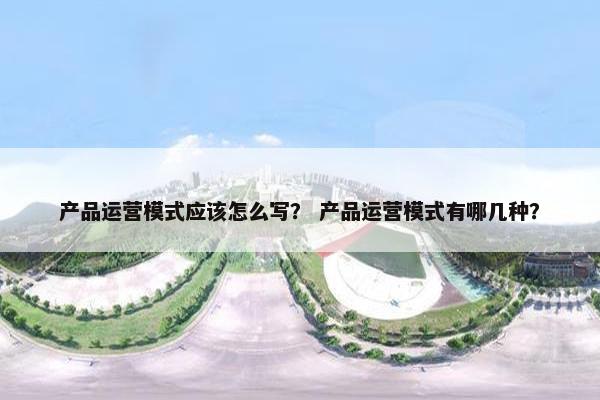 产品运营模式应该怎么写？ 产品运营模式有哪几种？