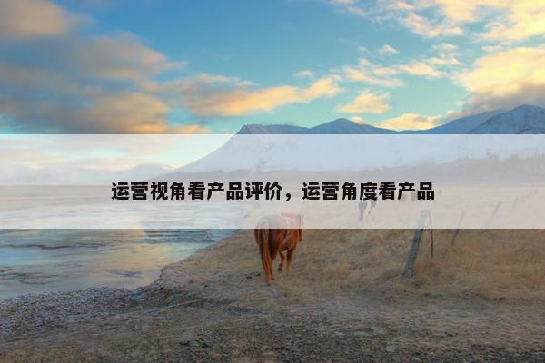运营视角看产品评价，运营角度看产品