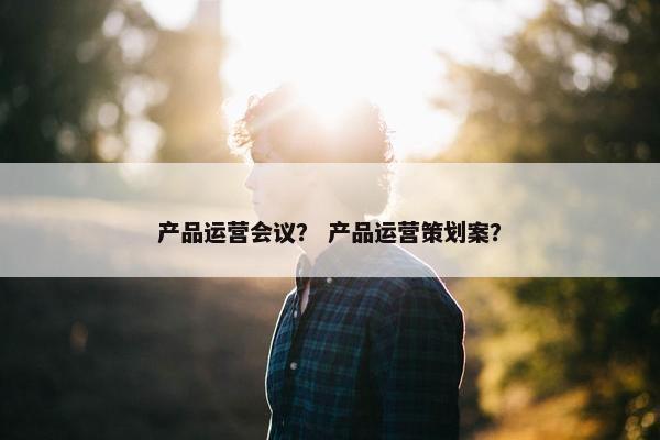 产品运营会议？ 产品运营策划案？