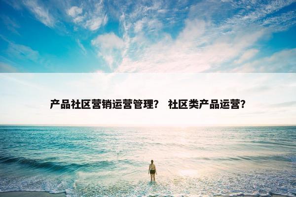 产品社区营销运营管理？ 社区类产品运营？
