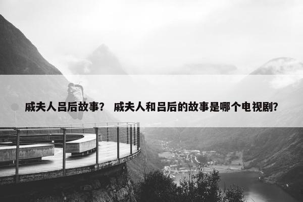 戚夫人吕后故事？ 戚夫人和吕后的故事是哪个电视剧？