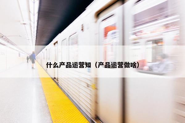 什么产品运营知（产品运营做啥）