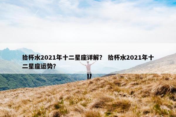 拾杯水2021年十二星座详解？ 拾杯水2021年十二星座运势？