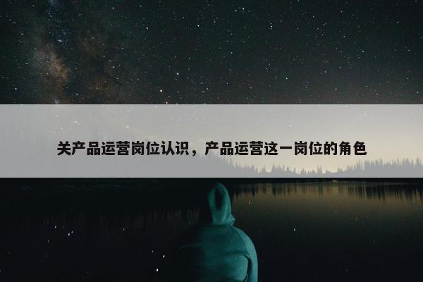 关产品运营岗位认识，产品运营这一岗位的角色