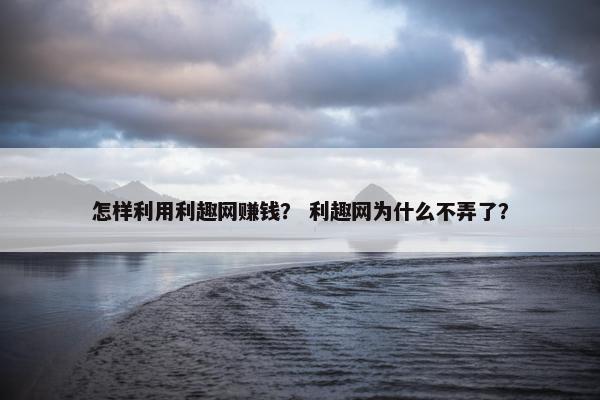 怎样利用利趣网赚钱？ 利趣网为什么不弄了？