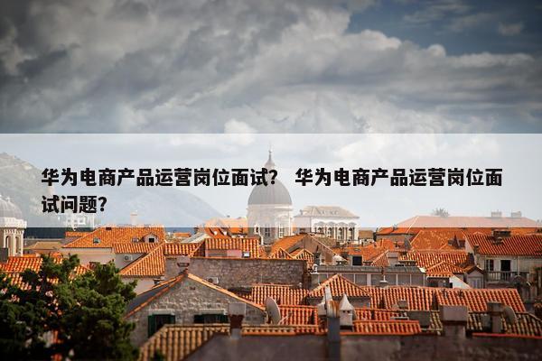华为电商产品运营岗位面试？ 华为电商产品运营岗位面试问题？