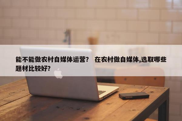 能不能做农村自媒体运营？ 在农村做自媒体,选取哪些题材比较好？