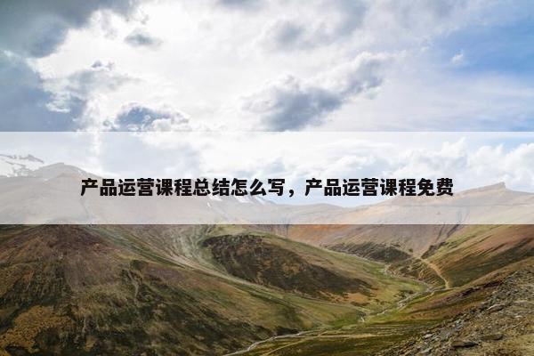 产品运营课程总结怎么写，产品运营课程免费