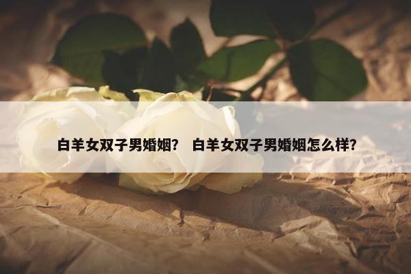 白羊女双子男婚姻？ 白羊女双子男婚姻怎么样？