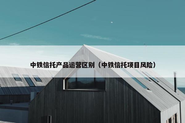 中铁信托产品运营区别（中铁信托项目风险）