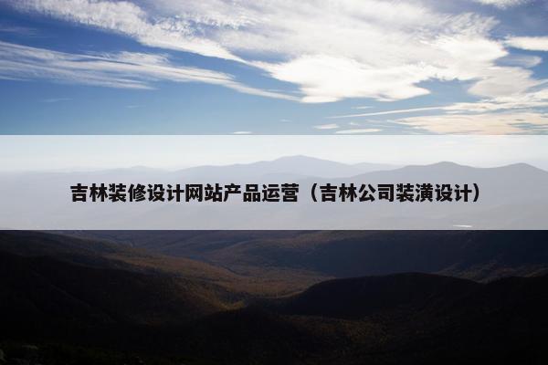 吉林装修设计网站产品运营（吉林公司装潢设计）
