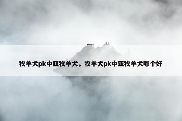 牧羊犬pk中亚牧羊犬，牧羊犬pk中亚牧羊犬哪个好