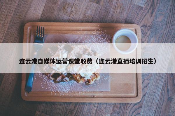 连云港自媒体运营课堂收费（连云港直播培训招生）