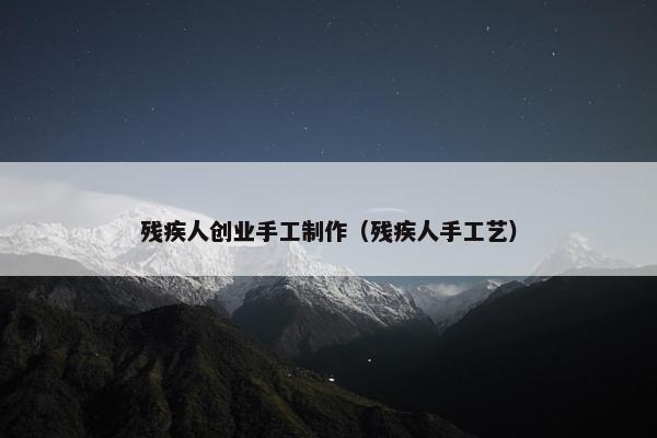 残疾人创业手工制作（残疾人手工艺）