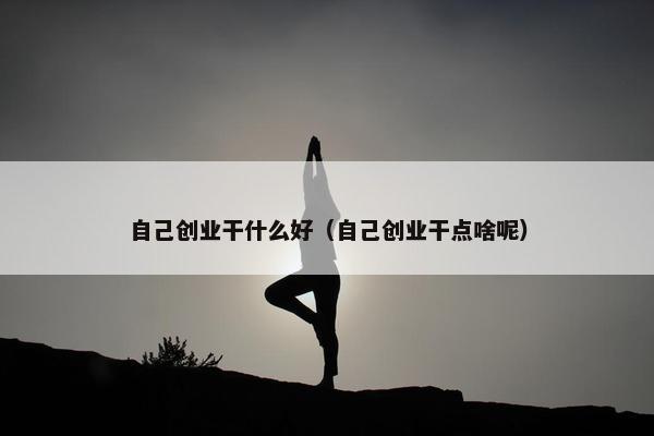 自己创业干什么好（自己创业干点啥呢）