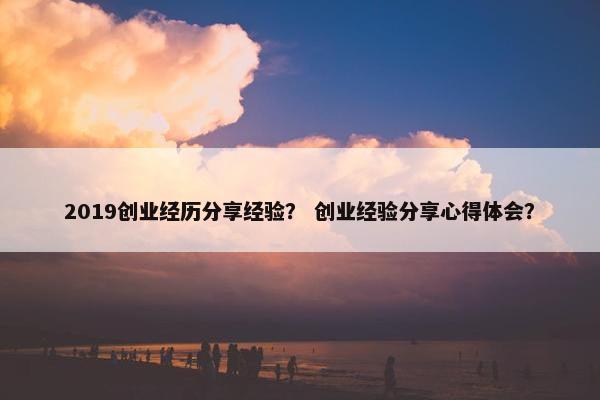 2019创业经历分享经验？ 创业经验分享心得体会？