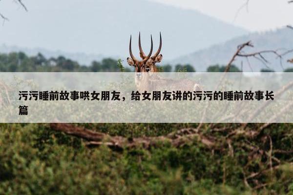 污污睡前故事哄女朋友，给女朋友讲的污污的睡前故事长篇