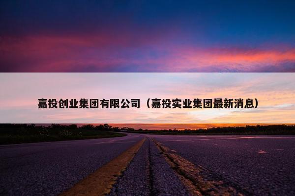 嘉投创业集团有限公司（嘉投实业集团最新消息）