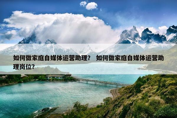 如何做家庭自媒体运营助理？ 如何做家庭自媒体运营助理岗位？