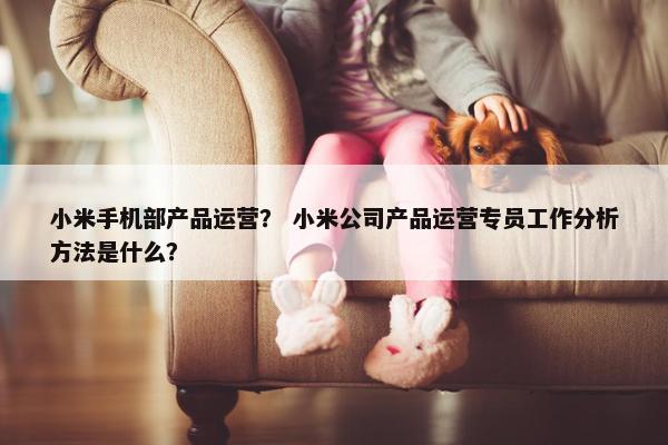小米手机部产品运营？ 小米公司产品运营专员工作分析方法是什么？