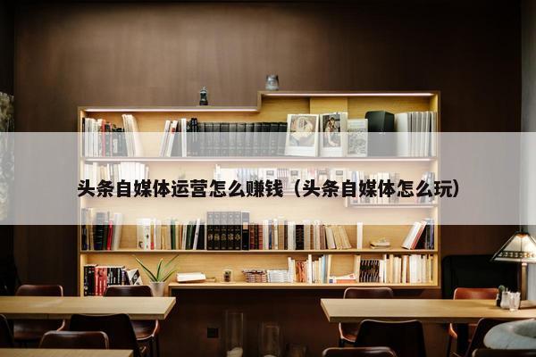 头条自媒体运营怎么赚钱（头条自媒体怎么玩）