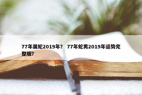 77年属蛇2019年？ 77年蛇男2019年运势完整版？
