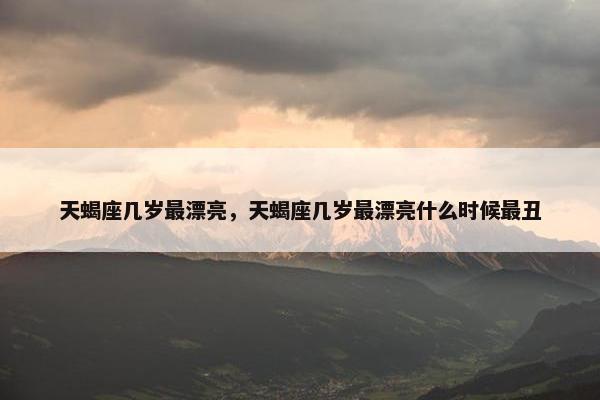 天蝎座几岁最漂亮，天蝎座几岁最漂亮什么时候最丑