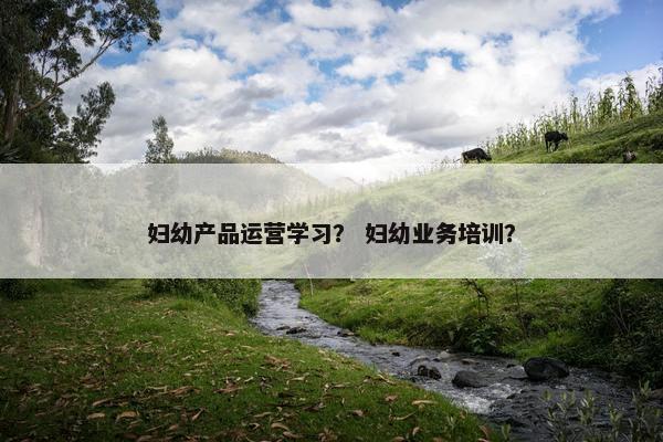 妇幼产品运营学习？ 妇幼业务培训？