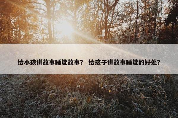 给小孩讲故事睡觉故事？ 给孩子讲故事睡觉的好处？