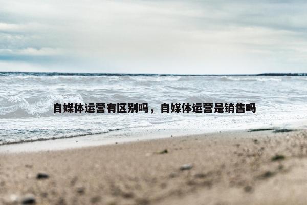 自媒体运营有区别吗，自媒体运营是销售吗