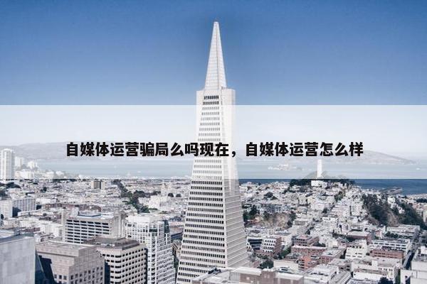 自媒体运营骗局么吗现在，自媒体运营怎么样