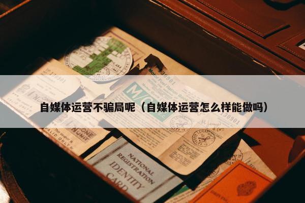 自媒体运营不骗局呢（自媒体运营怎么样能做吗）