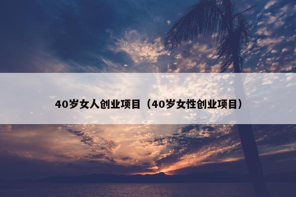 40岁女人创业项目（40岁女性创业项目）