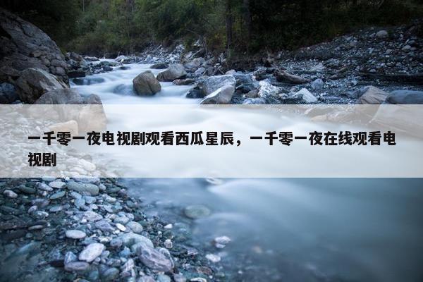 一千零一夜电视剧观看西瓜星辰，一千零一夜在线观看电视剧