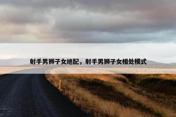 射手男狮子女绝配，射手男狮子女相处模式