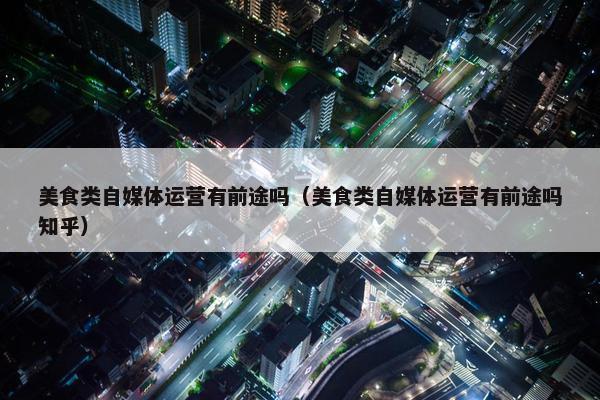 美食类自媒体运营有前途吗（美食类自媒体运营有前途吗知乎）