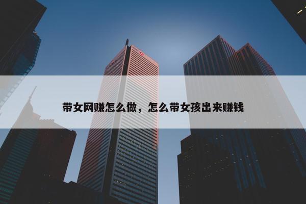 带女网赚怎么做，怎么带女孩出来赚钱