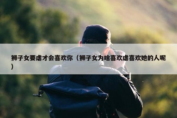 狮子女要虐才会喜欢你（狮子女为啥喜欢虐喜欢她的人呢）