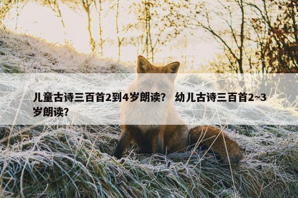 儿童古诗三百首2到4岁朗读？ 幼儿古诗三百首2~3岁朗读？