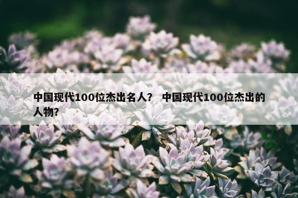 中国现代100位杰出名人？ 中国现代100位杰出的人物？