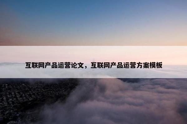 互联网产品运营论文，互联网产品运营方案模板