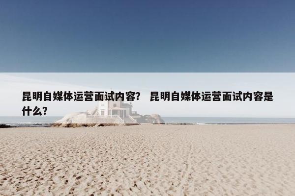 昆明自媒体运营面试内容？ 昆明自媒体运营面试内容是什么？