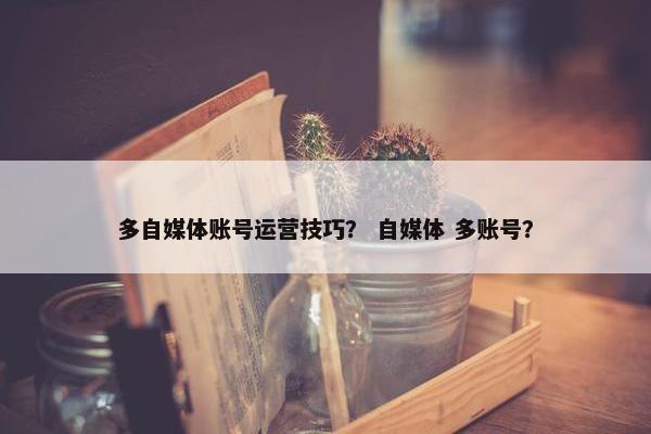 多自媒体账号运营技巧？ 自媒体 多账号？